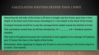 • Assuming the left side of the home is 50 feet in length and the footer goes from 4 foot
depth at the front end of the house and slopes to 1 foot depth at the back of the house.
• A simple formula would be to say the average footer depth across the stretch is 2 feet.
• The calculation would then be 50 feet divided by 10 = _______ x 8 = finished solution
needed.
• The total is 40 gallons because the termiticide is now applied at an average of 8 gallons
per 10 linear feet due to the depth of the footer.
• Remember, when applying to slopes you’ll have to rod according to the footer depth in
in each 1 foot stretch.
 