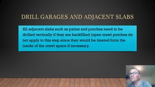 • All adjacent slabs such as patios and porches need to be
drilled vertically if they are backfilled (open crawl porches do
not apply to this step since they would be treated form the
inside of the crawl space if necessary.
 