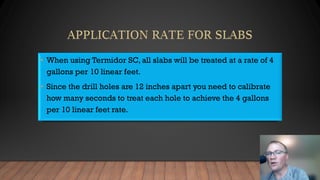 • When using Termidor SC, all slabs will be treated at a rate of 4
gallons per 10 linear feet.
• Since the drill holes are 12 inches apart you need to calibrate
how many seconds to treat each hole to achieve the 4 gallons
per 10 linear feet rate.
 