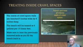• The inside of crawl space walls
are trenched 6 inches wide by 6
inches deep.
• The trench will be treated at 4
gallons per 10 linear feet.
• Make sure to treat the previously
removed soils as you fill the
trench back in.
 