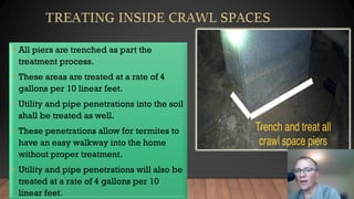 • All piers are trenched as part the
treatment process.
• These areas are treated at a rate of 4
gallons per 10 linear feet.
• Utility and pipe penetrations into the soil
shall be treated as well.
• These penetrations allow for termites to
have an easy walkway into the home
without proper treatment.
• Utility and pipe penetrations will also be
treated at a rate of 4 gallons per 10
linear feet.
 