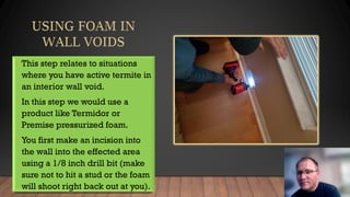 • This step relates to situations
where you have active termite in
an interior wall void.
• In this step we would use a
product like Termidor or
Premise pressurized foam.
• You first make an incision into
the wall into the effected area
using a 1/8 inch drill bit (make
sure not to hit a stud or the foam
will shoot right back out at you).
 