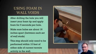 • After drilling the hole you will
insert your foam tip and apply
foam for 5 seconds per hole.
• Make sure holes are about 16
inches apart (between each set
of wall studs)
• This step should only need to be
performed within 10 feet of
either side of current termite
activity in the wall.
 