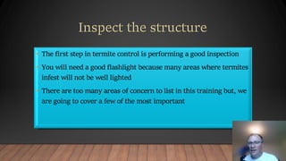 • The first step in termite control is performing a good inspection
• You will need a good flashlight because many areas where termites
infest will not be well lighted
• There are too many areas of concern to list in this training but, we
are going to cover a few of the most important
 