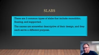 • There are 3 common types of slabs that include monolithic,
floating, and supported.
• The names are somewhat descriptive of their design, and they
each serve a different purpose.
 