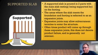 • A supported slab is poured in 2 parts with
the main slab resting( being supported by)
on the footing.
• The areas where the slab meets the
foundation and footing is referred to as an
expansion joints.
• Expansion joints may allow subterranean
termites to enter the structure.
• Often times product will come up through
these expansion joints, this does not denote
product failure, and is generally not
relevant.
 