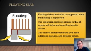 • Floating slabs are similar to supported slabs
but nothing is supported.
• The expansion joints are similar to that of
supported slabs and can allow termite
access.
• This is most commonly found with room
additions, garages, and outdoor patios.
 