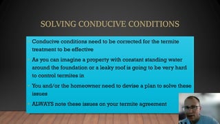 • Conducive conditions need to be corrected for the termite
treatment to be effective
• As you can imagine a property with constant standing water
around the foundation or a leaky roof is going to be very hard
to control termites in
• You and/or the homeowner need to devise a plan to solve these
issues
• ALWAYS note these issues on your termite agreement
 