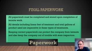 • All paperwork must be completed and stored upon completion of
termite work.
• All details including linear feet of treatment and total gallons of
product used are imperative in these types of treatments.
• Keeping correct paperwork can protect the company from lawsuits
and also keep the company out of trouble with state inspectors.
 
