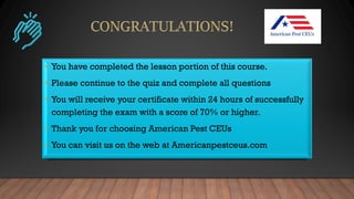 • You have completed the lesson portion of this course.
• Please continue to the quiz and complete all questions
• You will receive your certificate within 24 hours of successfully
completing the exam with a score of 70% or higher.
• Thank you for choosing American Pest CEUs
• You can visit us on the web at Americanpestceus.com
 