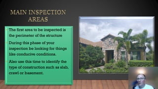 • The first area to be inspected is
the perimeter of the structure
• During this phase of your
inspection be looking for things
like conducive conditions.
• Also use this time to identify the
type of construction such as slab,
crawl or basement.
 