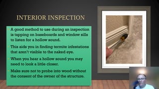 • A good method to use during an inspection
is tapping on baseboards and window sills
to listen for a hollow sound.
• This aids you in finding termite infestations
that aren’t visible to the naked eye.
• When you hear a hollow sound you may
need to look a little closer.
• Make sure not to probe into wood without
the consent of the owner of the structure.
 