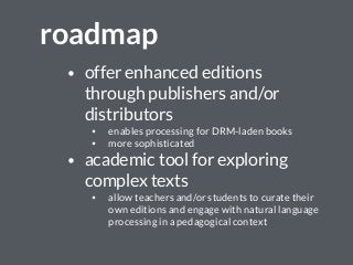 roadmap
• offer enhanced editions
through publishers and/or
distributors
• enables processing for DRM-laden books
• more sophisticated
• academic tool for exploring
complex texts
• allow teachers and/or students to curate their
own editions and engage with natural language
processing in a pedagogical context
 