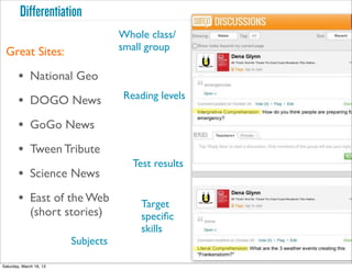 Differentiation
                                    Whole class/
 Great Sites:                       small group

        • National Geo
                                     Reading levels
        • DOGO News
        • GoGo News                          Text
        • Tween Tribute
                                       Test results
        • Science News
        • East of the Web                Target
              (short stories)            speciﬁc
                                         skills
                         Subjects

Saturday, March 16, 13
 