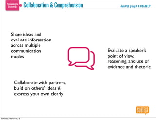 Collaboration & Comprehension         Join CUE group: R X A Q A W E V




           Share ideas and
           evaluate information
           across multiple
           communication                                 Evaluate a speaker’s
           modes                                         point of view,
                                                         reasoning, and use of
                                                         evidence and rhetoric


              Collaborate with partners,
              build on others’ ideas &
              express your own clearly



Saturday, March 16, 13
 