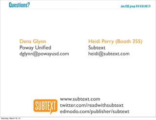 Questions?                                          Join CUE group: R X A Q A W E V




                     Dena Glynn                Heidi Perry (Booth 355)
                     Poway Uniﬁed              Subtext
                     dglynn@powayusd.com       heidi@subtext.com




                                    www.subtext.com
                                    twitter.com/readwithsubtext
                                    edmodo.com/publisher/subtext
Saturday, March 16, 13
 
