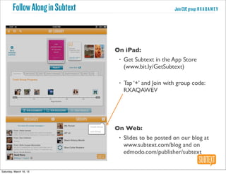 Follow Along in Subtext                            Join CUE group: R X A Q A W E V




                                  On iPad:
                                   •   Get Subtext in the App Store
                                       (www.bit.ly/GetSubtext)

                                   •   Tap ‘+’ and Join with group code:
                                       RXAQAWEV




                                  On Web:
                                   •   Slides to be posted on our blog at
                                       www.subtext.com/blog and on
                                       edmodo.com/publisher/subtext


Saturday, March 16, 13
 