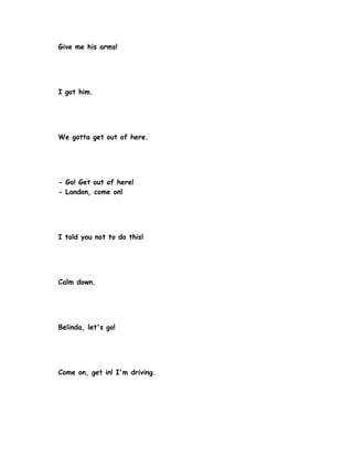 Give me his arms!




I got him.




We gotta get out of here.




- Go! Get out of here!
- Landon, come on!




I told you not to do this!




Calm down.




Belinda, let's go!




Come on, get in! I'm driving.
 