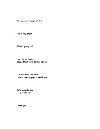 To help me through all this.




You're my angel.




What's going on?




I get to go home.
Please thank your father for me.




- What does she mean?
- He's been trying to reach you.




He's going to pay
for private home care.




Thank you.
 