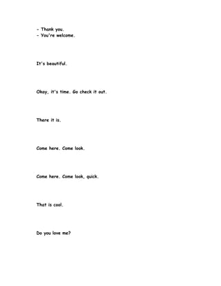 - Thank you.
- You're welcome.




It's beautiful.




Okay, it's time. Go check it out.




There it is.




Come here. Come look.




Come here. Come look, quick.




That is cool.




Do you love me?
 