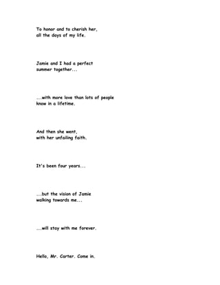 To honor and to cherish her,
all the days of my life.




Jamie and I had a perfect
summer together...




...with more love than lots of people
know in a lifetime.




And then she went,
with her unfailing faith.




It's been four years...




...but the vision of Jamie
walking towards me...




...will stay with me forever.




Hello, Mr. Carter. Come in.
 