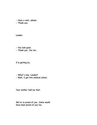 - Have a seat, please.
- Thank you.




Landon.




- You look good.
- Thank you. You too.




I'm getting by.




- What's new, Landon?
- Well, I got into medical school.




Your mother told me that.




We're so proud of you. Jamie would
have been proud of you too.
 