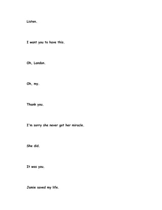 Listen.




I want you to have this.




Oh, Landon.




Oh, my.




Thank you.




I'm sorry she never got her miracle.




She did.




It was you.




Jamie saved my life.
 