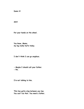 Damn it!




Shit!




Put your hands on the wheel.




You know, Mama,
my leg really hurts today.




I don't think I can go anyplace.




- Maybe I should call your father.
- No.




I'm not talking to him.




This has gotta stop between you two.
You can't do that. You need a father.
 