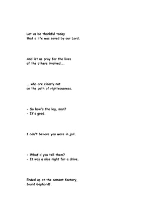 Let us be thankful today
that a life was saved by our Lord.




And let us pray for the lives
of the others involved...




...who are clearly not
on the path of righteousness.




- So how's the leg, man?
- It's good.




I can't believe you were in jail.




- What'd you tell them?
- It was a nice night for a drive.




Ended up at the cement factory,
found Gephardt.
 