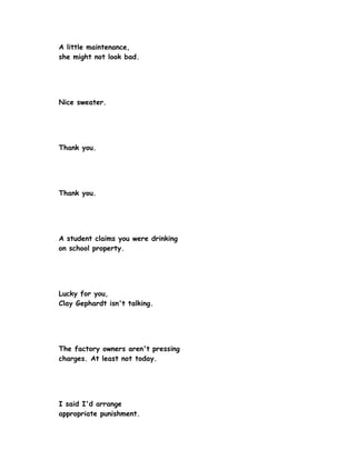 A little maintenance,
she might not look bad.




Nice sweater.




Thank you.




Thank you.




A student claims you were drinking
on school property.




Lucky for you,
Clay Gephardt isn't talking.




The factory owners aren't pressing
charges. At least not today.




I said I'd arrange
appropriate punishment.
 
