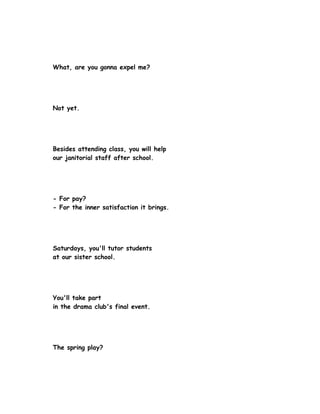 What, are you gonna expel me?




Not yet.




Besides attending class, you will help
our janitorial staff after school.




- For pay?
- For the inner satisfaction it brings.




Saturdays, you'll tutor students
at our sister school.




You'll take part
in the drama club's final event.




The spring play?
 