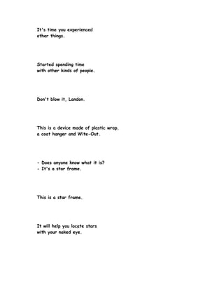It's time you experienced
other things.




Started spending time
with other kinds of people.




Don't blow it, Landon.




This is a device made of plastic wrap,
a coat hanger and Wite-Out.




- Does anyone know what it is?
- It's a star frame.




This is a star frame.




It will help you locate stars
with your naked eye.
 