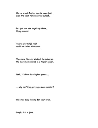 Mercury and Jupiter can be seen just
over the west horizon after sunset.




Bet you can see angels up there,
flying around.




There are things that
could be called miraculous.




The more Einstein studied the universe,
the more he believed in a higher power.




Well, if there is a higher power...




...why can't he get you a new sweater?




He's too busy looking for your brain.




Laugh, it's a joke.
 