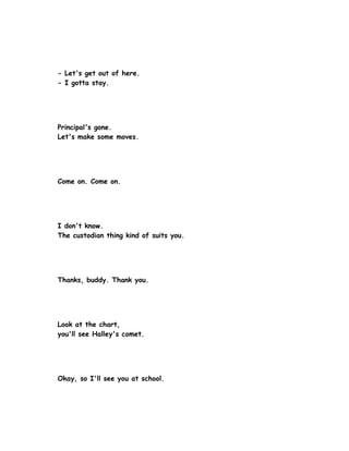 - Let's get out of here.
- I gotta stay.




Principal's gone.
Let's make some moves.




Come on. Come on.




I don't know.
The custodian thing kind of suits you.




Thanks, buddy. Thank you.




Look at the chart,
you'll see Halley's comet.




Okay, so I'll see you at school.
 