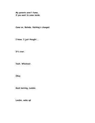 My parents aren't home,
if you want to come inside.




Come on, Belinda. Nothing's changed.




I know. I just thought...




It's over.




Yeah. Whatever.




Okay.




Good morning, Landon.




Landon, wake up!
 