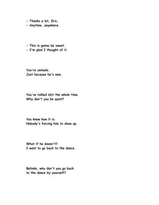 - Thanks a lot, Eric.
- Anytime, anywhere.




- This is gonna be sweet.
- I'm glad I thought of it.




You're animals.
Just because he's new.




You've talked shit the whole time.
Why don't you be quiet?




You know how it is.
Nobody's forcing him to show up.




What if he doesn't?
I want to go back to the dance.




Belinda, why don't you go back
to the dance by yourself?
 