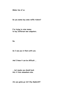 Makes two of us.




Do you wanna buy some raffle tickets?




I'm trying to raise money
to buy Jefferson new computers.




No.




So I saw you in there with Luis.




And I know it can be difficult...




...but maybe you should back
into it from somewhere else.




Are you gonna go visit Clay Gephardt?
 