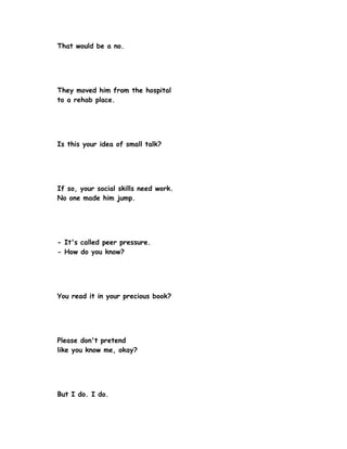 That would be a no.




They moved him from the hospital
to a rehab place.




Is this your idea of small talk?




If so, your social skills need work.
No one made him jump.




- It's called peer pressure.
- How do you know?




You read it in your precious book?




Please don't pretend
like you know me, okay?




But I do. I do.
 