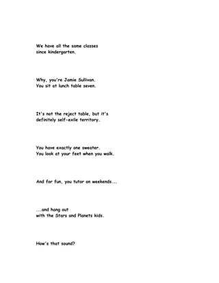 We have all the same classes
since kindergarten.




Why, you're Jamie Sullivan.
You sit at lunch table seven.




It's not the reject table, but it's
definitely self-exile territory.




You have exactly one sweater.
You look at your feet when you walk.




And for fun, you tutor on weekends...




...and hang out
with the Stars and Planets kids.




How's that sound?
 