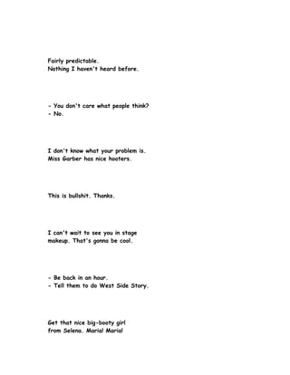 Fairly predictable.
Nothing I haven't heard before.




- You don't care what people think?
- No.




I don't know what your problem is.
Miss Garber has nice hooters.




This is bullshit. Thanks.




I can't wait to see you in stage
makeup. That's gonna be cool.




- Be back in an hour.
- Tell them to do West Side Story.




Get that nice big-booty girl
from Selena. Maria! Maria!
 