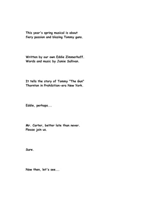 This year's spring musical is about
fiery passion and blazing Tommy guns.




Written by our own Eddie Zimmerhoff.
Words and music by Jamie Sullivan.




It tells the story of Tommy "The Gun"
Thornton in Prohibition-era New York.




Eddie, perhaps...




Mr. Carter, better late than never.
Please join us.




Sure.




Now then, let's see...
 