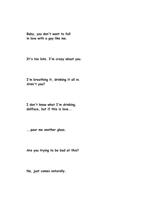 Baby, you don't want to fall
in love with a guy like me.




It's too late. I'm crazy about you.




I'm breathing it, drinking it all in.
Aren't you?




I don't know what I'm drinking,
dollface, but if this is love...




...pour me another glass.




Are you trying to be bad at this?




No, just comes naturally.
 