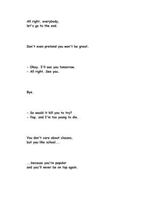 All right, everybody,
let's go to the end.




Don't even pretend you won't be great.




- Okay. I'll see you tomorrow.
- All right. See you.




Bye.




- So would it kill you to try?
- Yep, and I'm too young to die.




You don't care about classes,
but you like school...




...because you're popular
and you'll never be on top again.
 