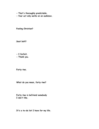 - That's thoroughly predictable.
- Your act only works on an audience.




Feeling Christian?




Seat belt?




- I forfeit.
- Thank you.




Forty-two.




What do you mean, forty-two?




Forty-two is befriend somebody
I don't like.




It's a to-do list I have for my life.
 