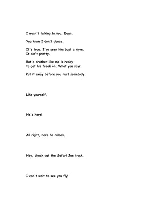 I wasn't talking to you, Dean.

You know I don't dance.

It's true. I've seen him bust a move.
It ain't pretty.

But a brother like me is ready
to get his freak on. What you say?

Put it away before you hurt somebody.




Like yourself.




He's here!




All right, here he comes.




Hey, check out the Safari Joe truck.




I can't wait to see you fly!
 