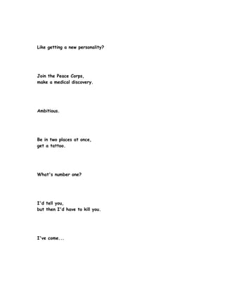 Like getting a new personality?




Join the Peace Corps,
make a medical discovery.




Ambitious.




Be in two places at once,
get a tattoo.




What's number one?




I'd tell you,
but then I'd have to kill you.




I've come...
 