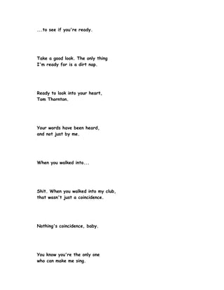 ...to see if you're ready.




Take a good look. The only thing
I'm ready for is a dirt nap.




Ready to look into your heart,
Tom Thornton.




Your words have been heard,
and not just by me.




When you walked into...




Shit. When you walked into my club,
that wasn't just a coincidence.




Nothing's coincidence, baby.




You know you're the only one
who can make me sing.
 