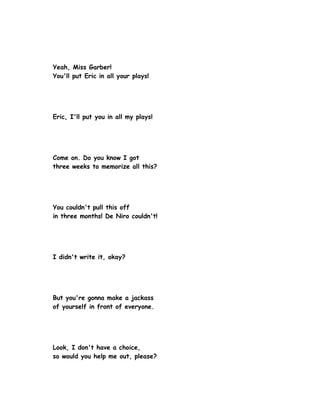 Yeah, Miss Garber!
You'll put Eric in all your plays!




Eric, I'll put you in all my plays!




Come on. Do you know I got
three weeks to memorize all this?




You couldn't pull this off
in three months! De Niro couldn't!




I didn't write it, okay?




But you're gonna make a jackass
of yourself in front of everyone.




Look, I don't have a choice,
so would you help me out, please?
 