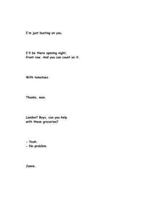 I'm just busting on you.




I'll be there opening night,
front row. And you can count on it.




With tomatoes.




Thanks, man.




Landon? Boys, can you help
with these groceries?




- Yeah.
- No problem.




Jamie.
 