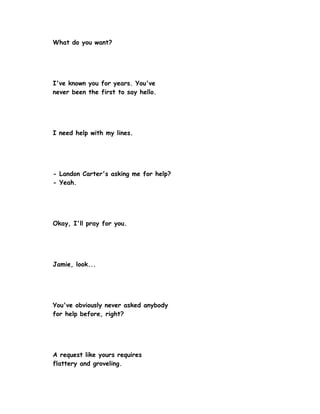 What do you want?




I've known you for years. You've
never been the first to say hello.




I need help with my lines.




- Landon Carter's asking me for help?
- Yeah.




Okay, I'll pray for you.




Jamie, look...




You've obviously never asked anybody
for help before, right?




A request like yours requires
flattery and groveling.
 